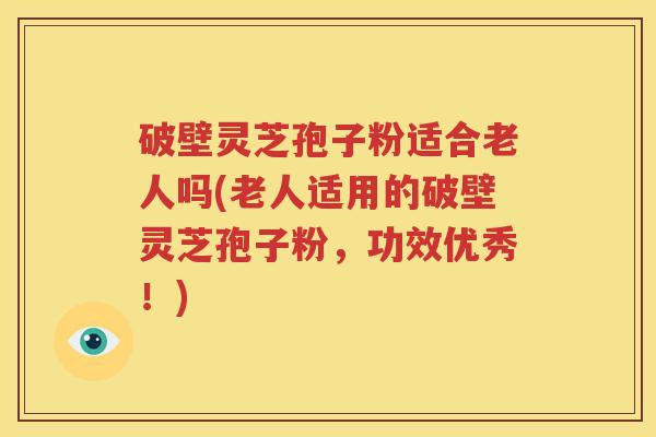 破壁灵芝孢子粉适合老人吗(老人适用的破壁灵芝孢子粉，功效优秀！)