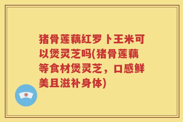 猪骨莲藕红罗卜王米可以煲灵芝吗(猪骨莲藕等食材煲灵芝，口感鲜美且滋补身体)