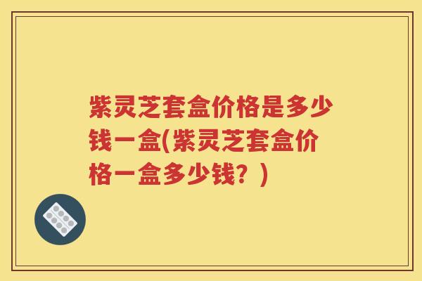 紫灵芝套盒价格是多少钱一盒(紫灵芝套盒价格一盒多少钱？)