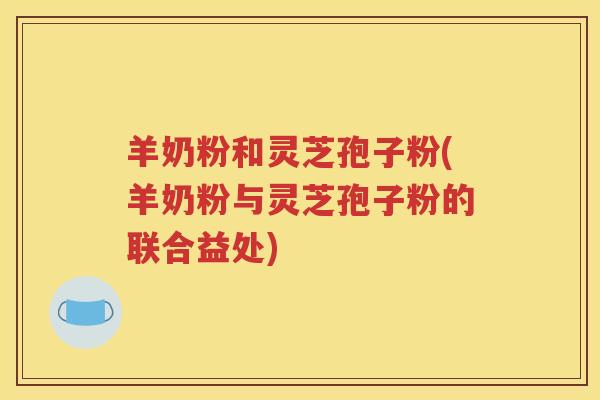 羊奶粉和灵芝孢子粉(羊奶粉与灵芝孢子粉的联合益处)