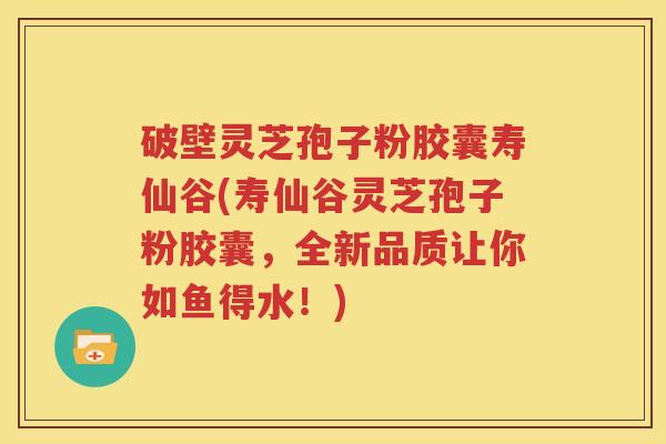 破壁灵芝孢子粉胶囊寿仙谷(寿仙谷灵芝孢子粉胶囊，全新品质让你如鱼得水！)