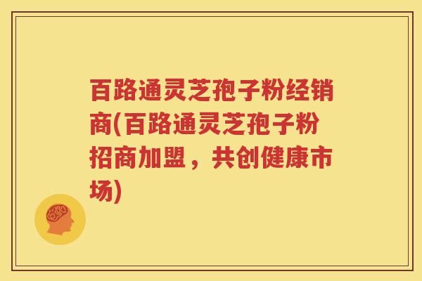 百路通灵芝孢子粉经销商(百路通灵芝孢子粉招商加盟，共创健康市场)