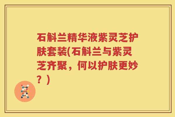 石斛兰精华液紫灵芝护肤套装(石斛兰与紫灵芝齐聚，何以护肤更妙？)