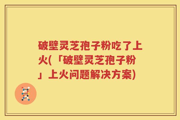 破壁灵芝孢子粉吃了上火(「破壁灵芝孢子粉」上火问题解决方案)