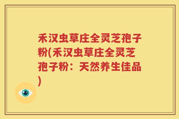 禾汉虫草庄全灵芝孢子粉(禾汉虫草庄全灵芝孢子粉：天然养生佳品)