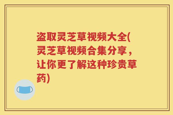 盗取灵芝草视频大全(灵芝草视频合集分享，让你更了解这种珍贵草药)