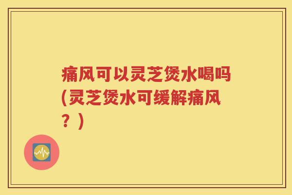 痛风可以灵芝煲水喝吗(灵芝煲水可缓解痛风？)
