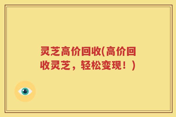 灵芝高价回收(高价回收灵芝，轻松变现！)