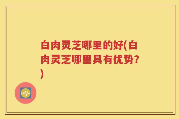 白肉灵芝哪里的好(白肉灵芝哪里具有优势？)
