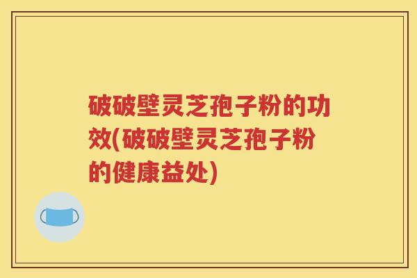 破破壁灵芝孢子粉的功效(破破壁灵芝孢子粉的健康益处)