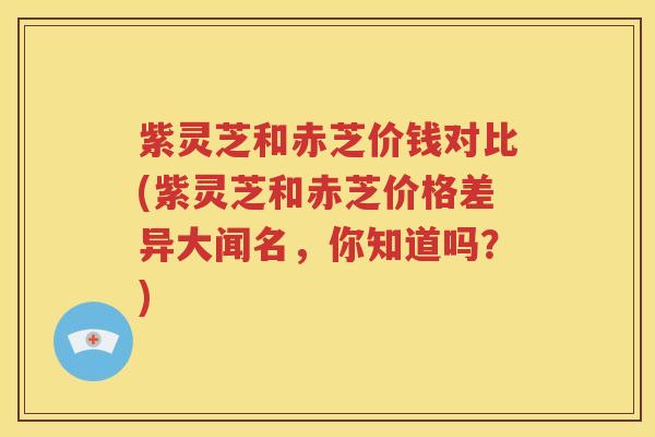 紫灵芝和赤芝价钱对比(紫灵芝和赤芝价格差异大闻名，你知道吗？)