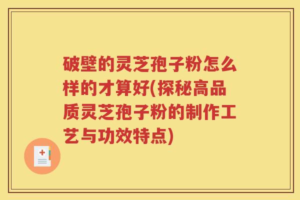 破壁的灵芝孢子粉怎么样的才算好(探秘高品质灵芝孢子粉的制作工艺与功效特点)