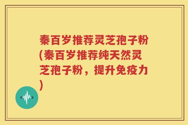 秦百岁推荐灵芝孢子粉(秦百岁推荐纯天然灵芝孢子粉，提升免疫力)