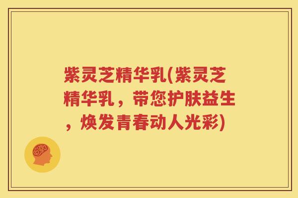 紫灵芝精华乳(紫灵芝精华乳，带您护肤益生，焕发青春动人光彩)