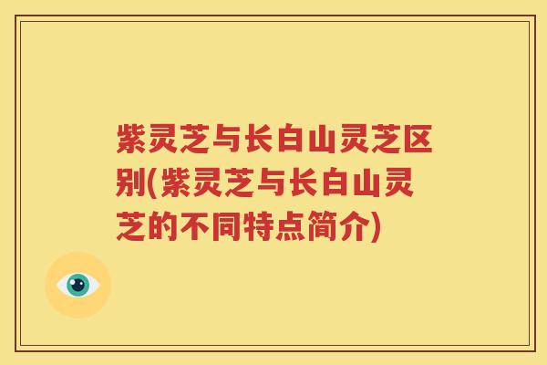 紫灵芝与长白山灵芝区别(紫灵芝与长白山灵芝的不同特点简介)
