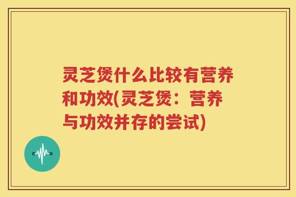 灵芝煲什么比较有营养和功效(灵芝煲：营养与功效并存的尝试)