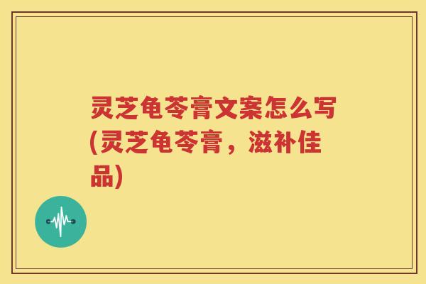 灵芝龟苓膏文案怎么写(灵芝龟苓膏，滋补佳品)