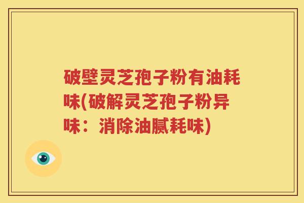 破壁灵芝孢子粉有油耗味(破解灵芝孢子粉异味：消除油腻耗味)