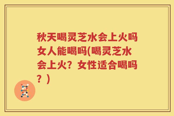 秋天喝灵芝水会上火吗女人能喝吗(喝灵芝水会上火？女性适合喝吗？)