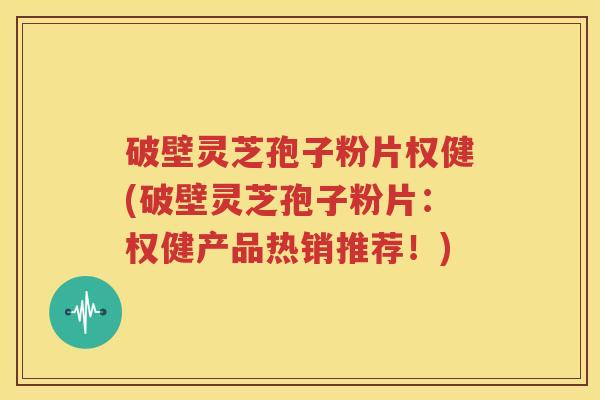 破壁灵芝孢子粉片权健(破壁灵芝孢子粉片：权健产品热销推荐！)