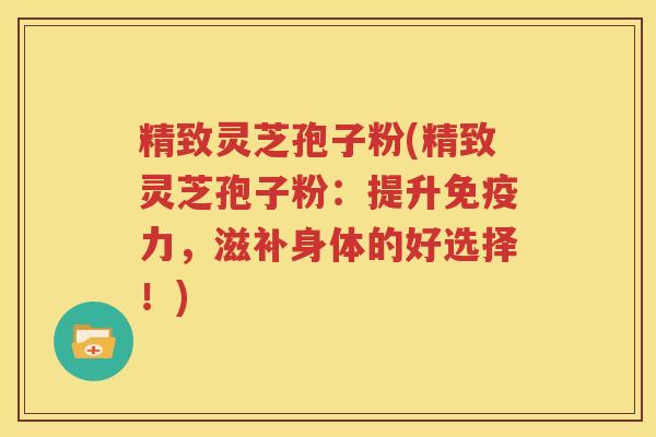 精致灵芝孢子粉(精致灵芝孢子粉：提升免疫力，滋补身体的好选择！)