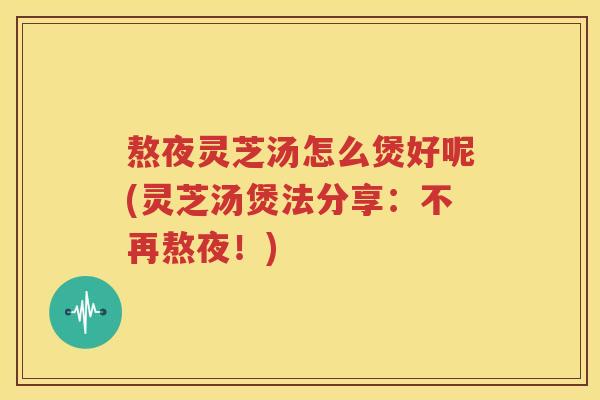 熬夜灵芝汤怎么煲好呢(灵芝汤煲法分享：不再熬夜！)