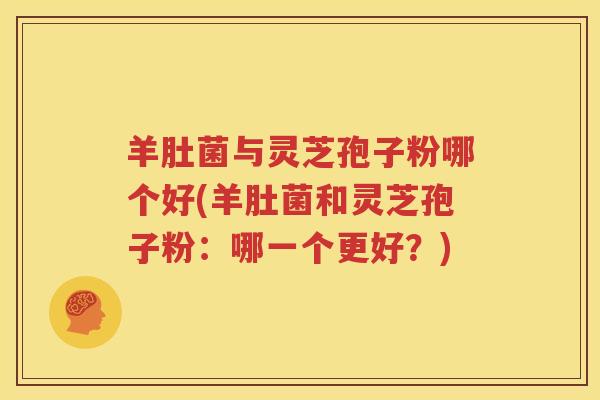 羊肚菌与灵芝孢子粉哪个好(羊肚菌和灵芝孢子粉：哪一个更好？)