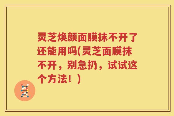 灵芝焕颜面膜抹不开了还能用吗(灵芝面膜抹不开，别急扔，试试这个方法！)