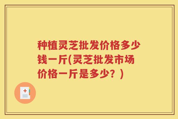 种植灵芝批发价格多少钱一斤(灵芝批发市场价格一斤是多少？)