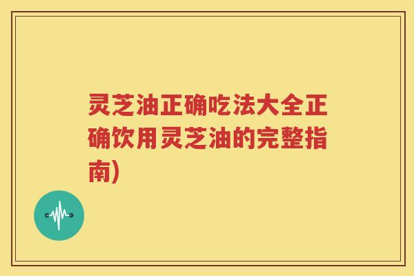 灵芝油正确吃法大全正确饮用灵芝油的完整指南)