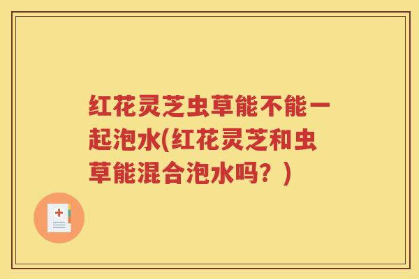红花灵芝虫草能不能一起泡水(红花灵芝和虫草能混合泡水吗？)