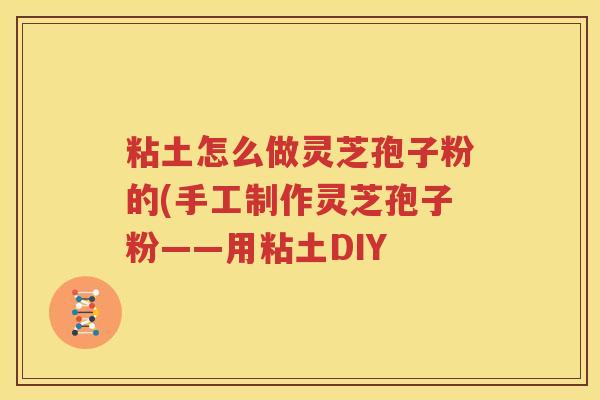 粘土怎么做灵芝孢子粉的(手工制作灵芝孢子粉——用粘土DIY
