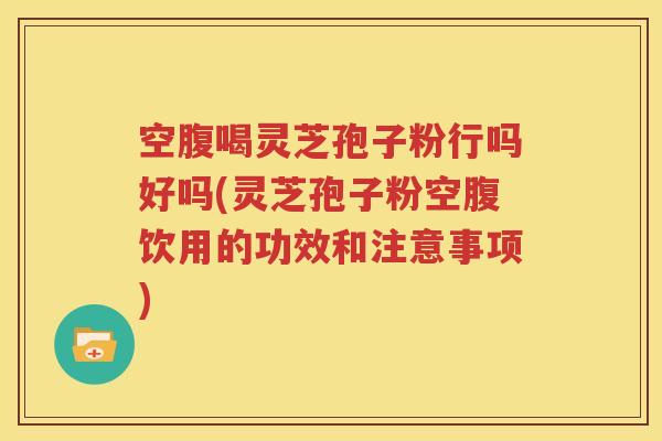 空腹喝灵芝孢子粉行吗好吗(灵芝孢子粉空腹饮用的功效和注意事项)