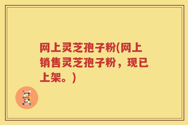 网上灵芝孢子粉(网上销售灵芝孢子粉，现已上架。)