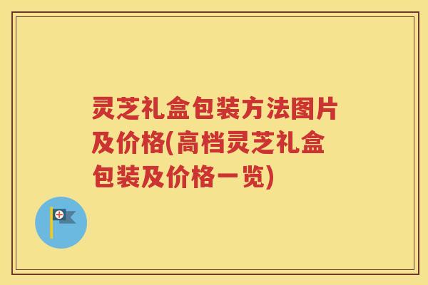 灵芝礼盒包装方法图片及价格(高档灵芝礼盒包装及价格一览)