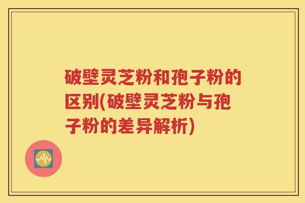 破壁灵芝粉和孢子粉的区别(破壁灵芝粉与孢子粉的差异解析)