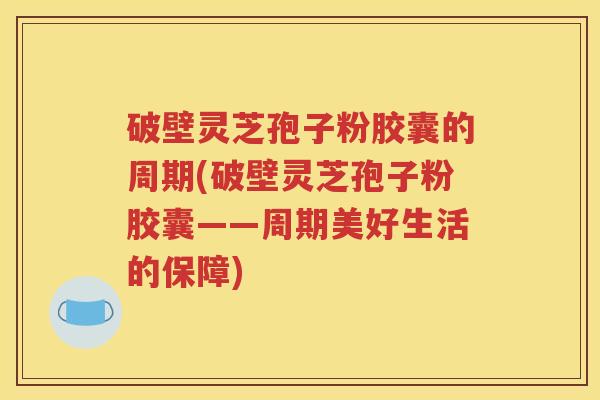 破壁灵芝孢子粉胶囊的周期(破壁灵芝孢子粉胶囊——周期美好生活的保障)