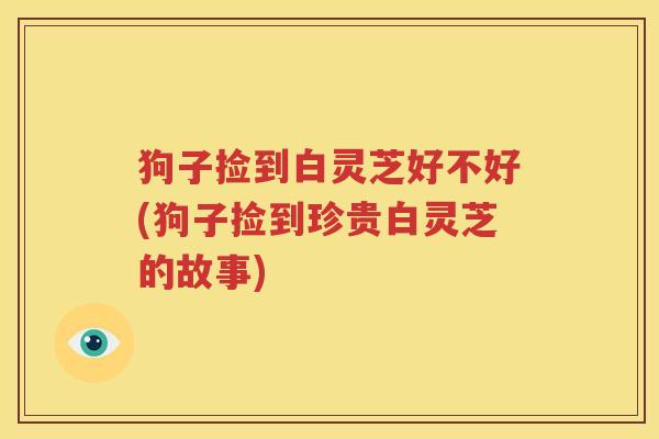 狗子捡到白灵芝好不好(狗子捡到珍贵白灵芝的故事)
