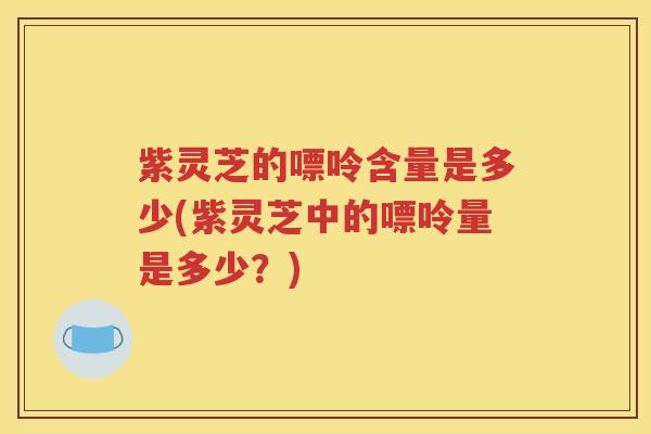 紫灵芝的嘌呤含量是多少(紫灵芝中的嘌呤量是多少？)