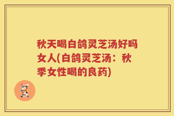 秋天喝白鸽灵芝汤好吗女人(白鸽灵芝汤：秋季女性喝的良药)