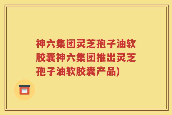 神六集团灵芝孢子油软胶囊神六集团推出灵芝孢子油软胶囊产品)