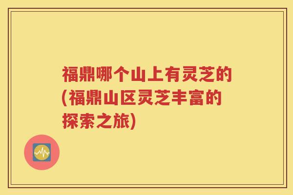 福鼎哪个山上有灵芝的(福鼎山区灵芝丰富的探索之旅)