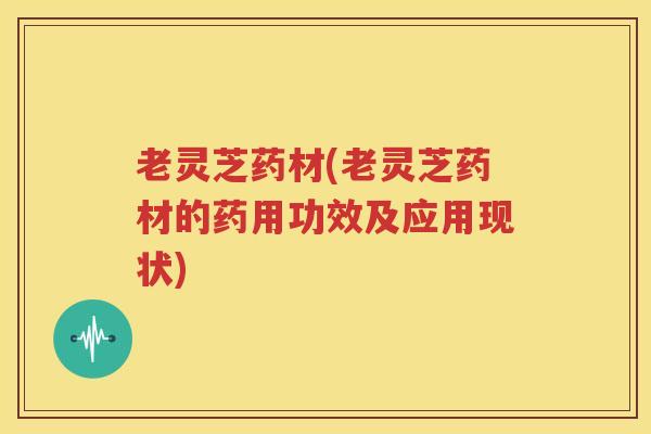老灵芝药材(老灵芝药材的药用功效及应用现状)