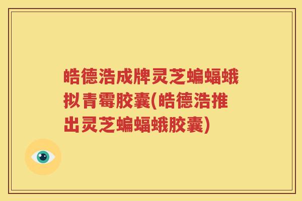 皓德浩成牌灵芝蝙蝠蛾拟青霉胶囊(皓德浩推出灵芝蝙蝠蛾胶囊)