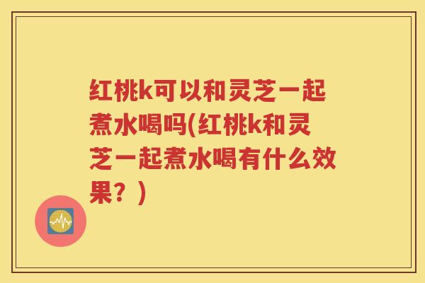 红桃k可以和灵芝一起煮水喝吗(红桃k和灵芝一起煮水喝有什么效果？)