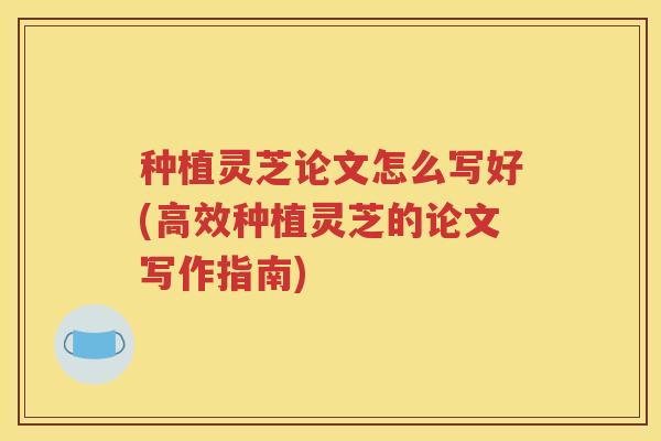 种植灵芝论文怎么写好(高效种植灵芝的论文写作指南)