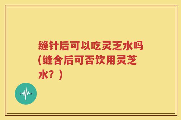 缝针后可以吃灵芝水吗(缝合后可否饮用灵芝水？)