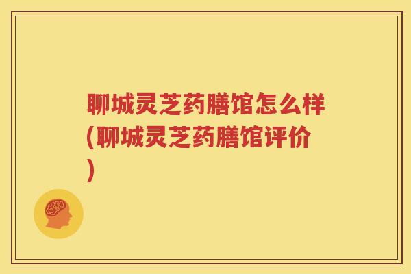 聊城灵芝药膳馆怎么样(聊城灵芝药膳馆评价)