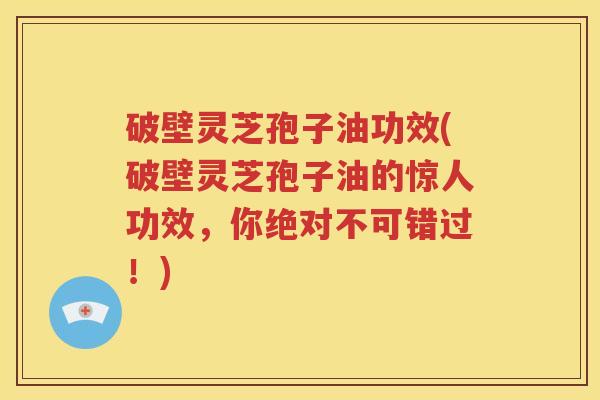 破壁灵芝孢子油功效(破壁灵芝孢子油的惊人功效，你绝对不可错过！)