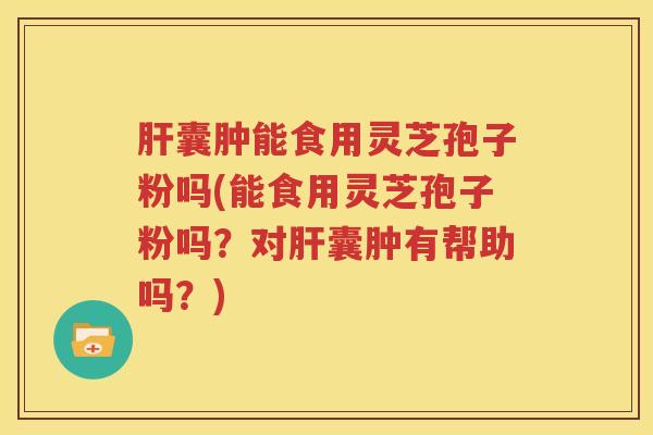 肝囊肿能食用灵芝孢子粉吗(能食用灵芝孢子粉吗？对肝囊肿有帮助吗？)